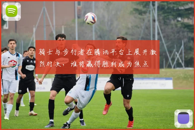 骑士与步行者在腾讯平台上展开激烈对决，谁将赢得胜利成为焦点