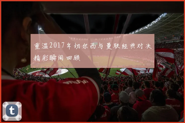 重温2017年切尔西与曼联经典对决精彩瞬间回顾